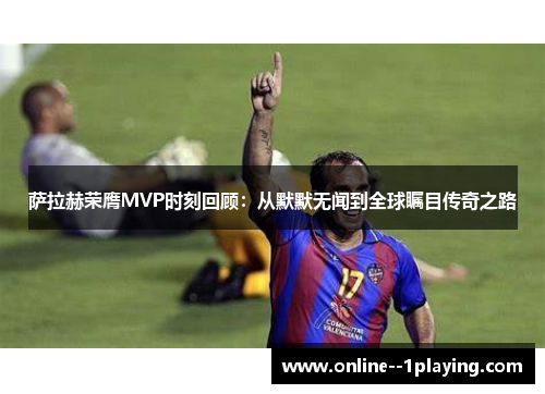 萨拉赫荣膺MVP时刻回顾:从默默无闻到全球瞩目传奇之路 萨拉赫荣膺MVP时刻回顾:从默默无闻到全球瞩目传奇之路