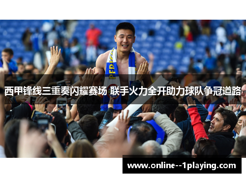 西甲锋线三重奏闪耀赛场 联手火力全开助力球队争冠道路