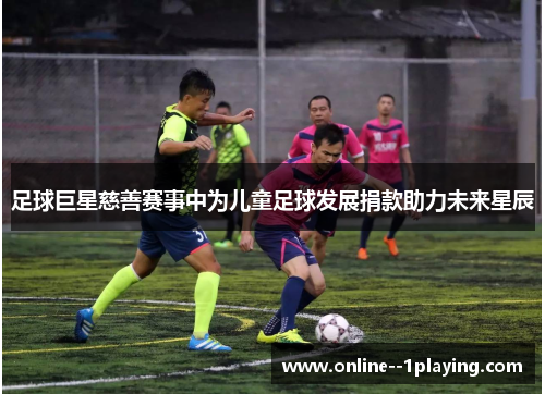 足球巨星慈善赛事中为儿童足球发展捐款助力未来星辰 足球巨星慈善赛事中为儿童足球发展捐款助力未来星辰
