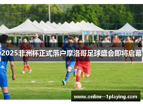 2025非洲杯正式落户摩洛哥足球盛会即将启幕