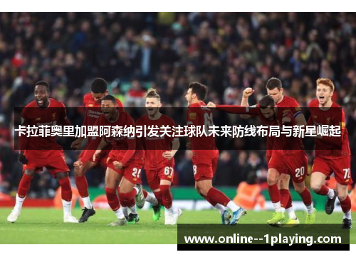 卡拉菲奥里加盟阿森纳引发关注球队未来防线布局与新星崛起 卡拉菲奥里加盟阿森纳引发关注球队未来防线布局与新星崛起